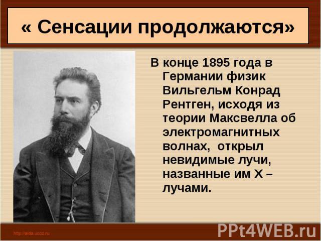 « Сенсации продолжаются» В конце 1895 года в Германии физик Вильгельм Конрад Рентген, исходя из теории Максвелла об электромагнитных волнах, открыл невидимые лучи, названные им Х – лучами.