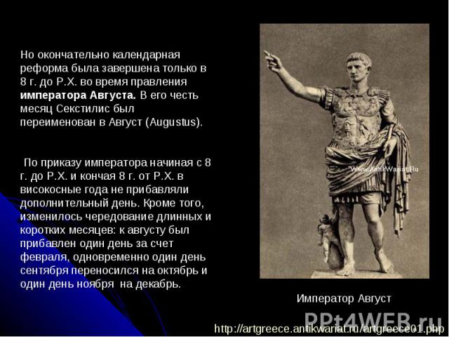 Но окончательно календарная реформа была завершена только в 8 г. до Р.Х. во время правления императора Августа. В его честь месяц Секстилис был переименован в Август (Augustus). По приказу императора начиная с 8 г. до Р.Х. и кончая 8 г. от Р.Х. в ви…