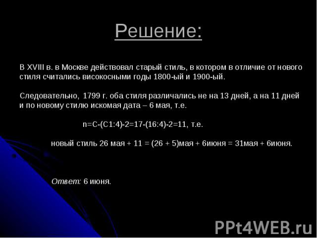 Решение: В XVIII в. в Москве действовал старый стиль, в котором в отличие от нового стиля считались високосными годы 1800-ый и 1900-ый. Следовательно, 1799 г. оба стиля различались не на 13 дней, а на 11 дней и по новому стилю искомая дата – 6 мая, …