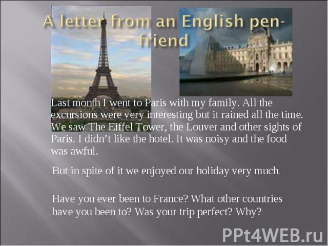 A letter from an English pen-friend Last month I went to Paris with my family. All the excursions were very interesting but it rained all the time. We saw The Eiffel Tower, the Louver and other sights of Paris. I didn’t like the hotel. It was noisy …