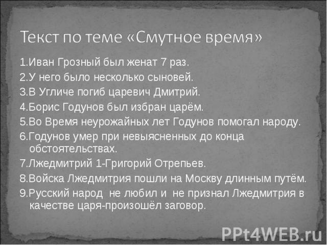 Текст по теме «Смутное время» 1.Иван Грозный был женат 7 раз.2.У него было несколько сыновей.3.В Угличе погиб царевич Дмитрий.4.Борис Годунов был избран царём.5.Во Время неурожайных лет Годунов помогал народу.6.Годунов умер при невыясненных до конца…