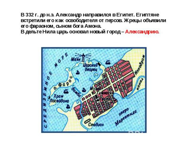 В 332 г. до н.э. Александр направился в Египет. Египтяне встретили его как освободителя от персов. Жрецы объявили его фараоном, сыном бога Амона.В дельте Нила царь основал новый город – Александрию.