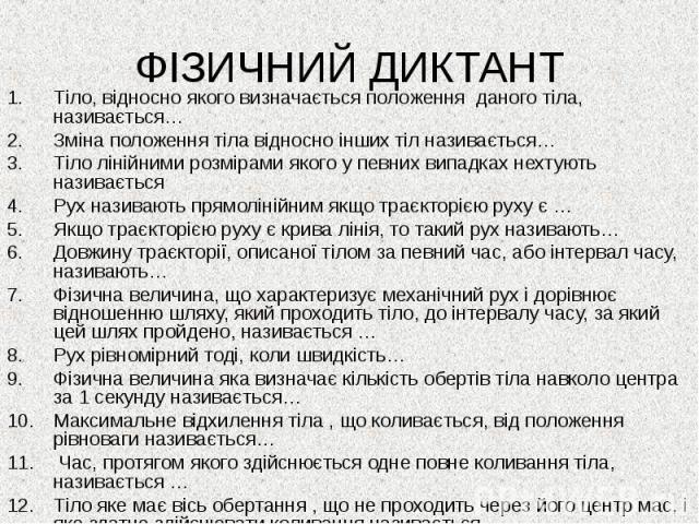 ФІЗИЧНИЙ ДИКТАНТ Тіло, відносно якого визначається положення даного тіла, називається… Зміна положення тіла відносно інших тіл називається… Тіло лінійними розмірами якого у певних випадках нехтують називається Рух називають прямолінійним якщо траєкт…