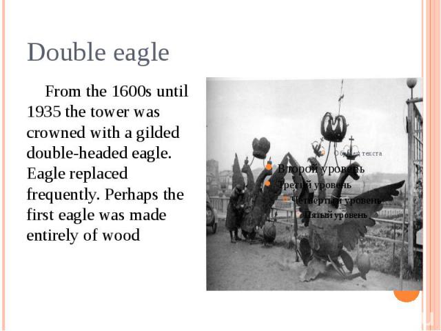 Double eagle From the 1600s until 1935 the tower was crowned with a gilded double-headed eagle. Eagle replaced frequently. Perhaps the first eagle was made entirely of wood