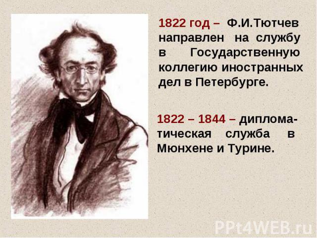 1822 год – Ф.И.Тютчев направлен на службу в Государственную коллегию иностранных дел в Петербурге. 1822 – 1844 – диплома- тическая служба в Мюнхене и Турине.
