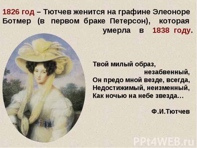 1826 год – Тютчев женится на графине Элеоноре Ботмер (в первом браке Петерсон), которая умерла в 1838 году. Твой милый образ, незабвенный, Он предо мной везде, всегда, Недостижимый, неизменный, Как ночью на небе звезда… Ф.И.Тютчев