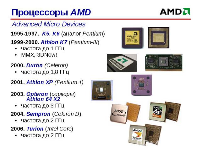 1995-1997. K5, K6 (аналог Pentium)1995-1997. K5, K6 (аналог Pentium)1999-2000. Athlon K7 (Pentium-III)частота до 1 ГГцMMX, 3DNow!2000. Duron (Celeron)частота до 1,8 ГГц2001. Athlon XP (Pentium 4)2003. Opteron (серверы) Athlon 64 X2частота до 3 ГГц 2…