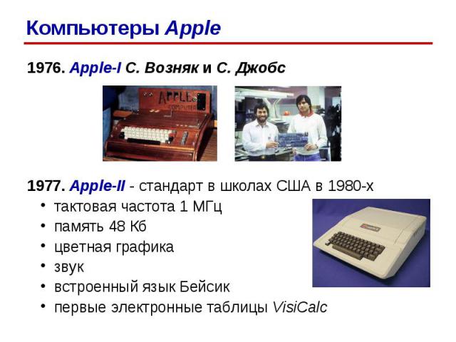 1976. Apple-I С. Возняк и С. Джобс 1977. Apple-II - стандарт в школах США в 1980-х тактовая частота 1 МГц память 48 Кб цветная графика звук встроенный язык Бейсик первые электронные таблицы VisiCalc Компьютеры Apple