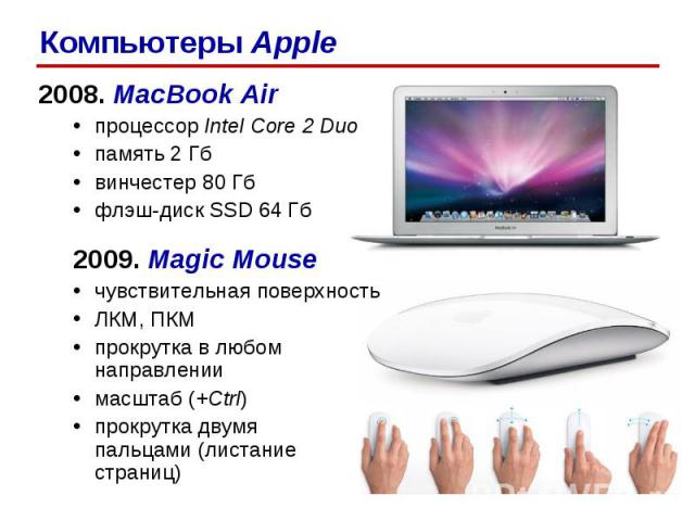 2008. MacBook Air процессор Intel Core 2 Duo память 2 Гб винчестер 80 Гб флэш-диск SSD 64 Гб 2009. Magic Mouse чувствительная поверхность ЛКМ, ПКМ прокрутка в любом направлении масштаб (+Ctrl) прокрутка двумя пальцами (листание страниц) Компьютеры Apple