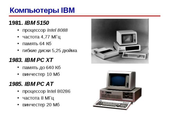 1981. IBM 5150 процессор Intel 8088 частота 4,77 МГц память 64 Кб гибкие диски 5,25 дюйма 1983. IBM PC XT память до 640 Кб винчестер 10 Мб 1985. IBM PC AT процессор Intel 80286 частота 8 МГц винчестер 20 Мб Компьютеры IBM