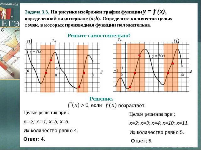 Задача 3.3. На рисунке изображен график функции y = f (x), определенной на интервале (a;b). Определите количество целых точек, в которых производная функции положительна. a) б) Решите самостоятельно! Решение. , если возрастает. Целые решения при : х…