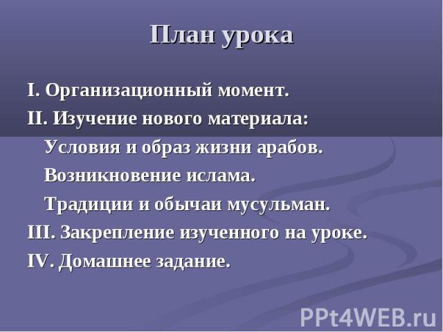 План урокаI. Организационный момент.II. Изучение нового материала:Условия и образ жизни арабов.Возникновение ислама.Традиции и обычаи мусульман.III. Закрепление изученного на уроке.IV. Домашнее задание.