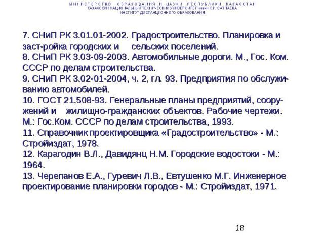 7. СНиП РК 3.01.01-2002. Градостроительство. Планировка и застройка городских и сельских поселений. 8. СНиП РК 3.03-09-2003. Автомобильные дороги. М., Гос. Ком. СССР по делам строительства. 9. СНиП РК 3.02-01-2004, ч. 2, гл. 93. Предприятия по обслу…