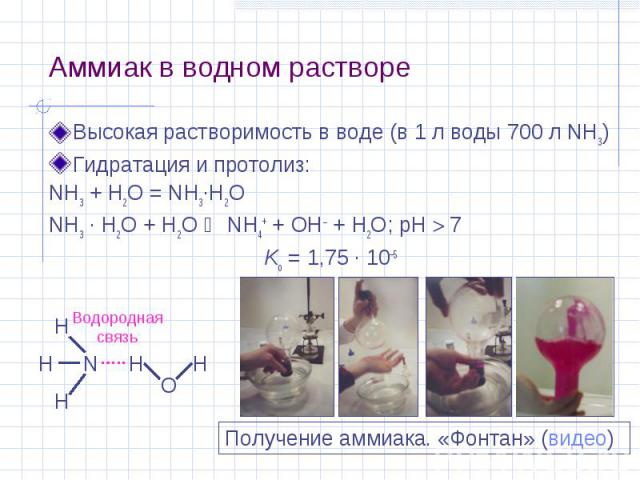 Аммиак в водном растворе Высокая растворимость в воде (в 1 л воды 700 л NH3) Гидратация и протолиз: NH3 + H2O = NH3·H2O NH3 · H2O + H2O NH4+ + OH + H2O; pH 7 Kо = 1,75 · 10–5 N H H H O H H Водородная связь Получение аммиака. «Фонтан» (видео)