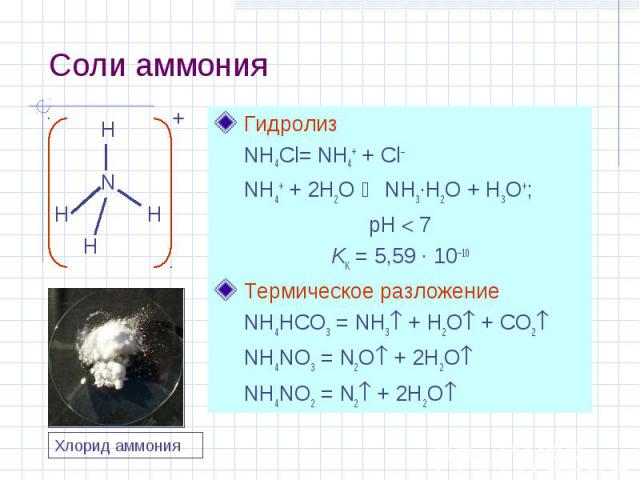 Соли аммония Гидролиз NH4Cl= NH4+ + Cl– NH4+ + 2H2O NH3·H2O + H3O+; pH 7 KK = 5,59 · 10–10 Термическое разложение NH4HCO3 = NH3 + H2O + CO2 NH4NO3 = N2O + 2H2O NH4NO2 = N2 + 2H2O N H H H H + Хлорид аммония