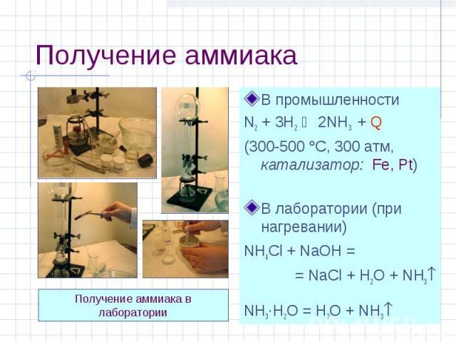 Получение аммиака В промышленности N2 + 3H2 2NH3 + Q (300-500 С, 300 атм, катализатор: Fe, Pt) В лаборатории (при нагревании) NH4Cl + NaOH = = NaCl + H2O + NH3 NH3·H2O = H2O + NH3 Получение аммиака в лаборатории