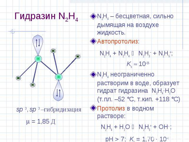 Гидразин N2H4 N2H4 – бесцветная, сильно дымящая на воздухе жидкость. Автопротолиз: N2H4 + N2H4 N2H3– + N2H5+; Ks 10–25 N2H4 неограниченно растворим в воде, образует гидрат гидразина N2H4·H2O (т.пл. –52 °С, т.кип. +118 °С) Протолиз в водном растворе:…