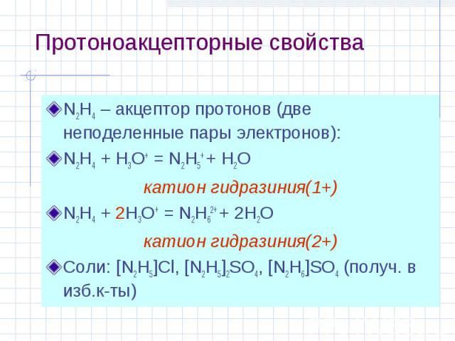Протоноакцепторные свойства N2H4 – акцептор протонов (две неподеленные пары электронов): N2H4 + H3O+ = N2H5+ + H2O катион гидразиния(1+) N2H4 + 2H3O+ = N2H62+ + 2H2O катион гидразиния(2+) Соли: [N2H5]Cl, [N2H5]2SO4, [N2H6]SO4 (получ. в изб.к-ты)