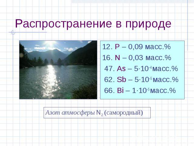Распространение в природе 12. P – 0,09 масс.% 16. N – 0,03 масс.% 47. As – 5·10–4 масс.% 62. Sb – 5·10–5 масс.% 66. Bi – 1·10–5 масс.% Азот атмосферы N2 (самородный)