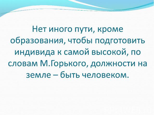 Нет иного пути, кроме образования, чтобы подготовить индивида к самой высокой, по словам М.Горького, должности на земле-быть человеком.