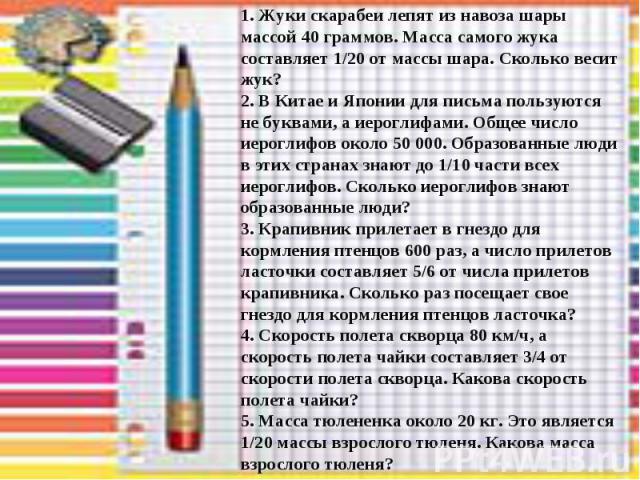 1. Жуки скарабеи лепят из навоза шары массой 40 граммов. Масса самого жука составляет 1/20 от массы шара. Сколько весит жук? 2. В Китае и Японии для письма пользуются не буквами, а иероглифами. Общее число иероглифов около 50 000. Образованные люди …