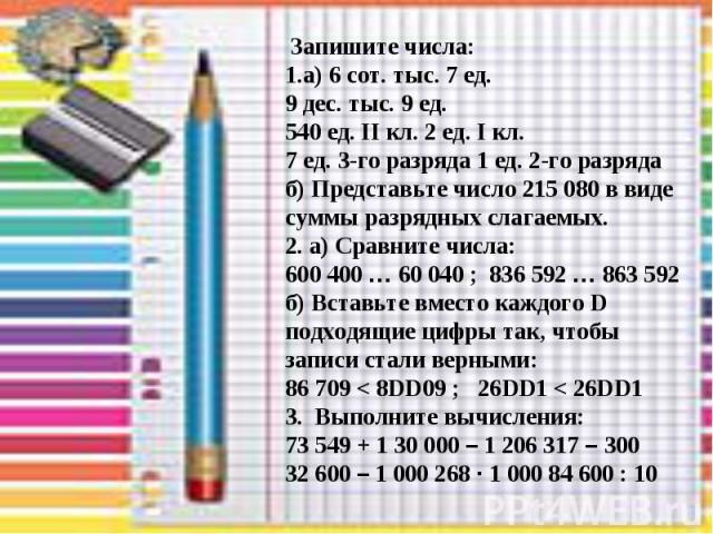 Запишите числа: 1.а) 6 сот. тыс. 7 ед. 9 дес. тыс. 9 ед. 540 ед. II кл. 2 ед. I кл. 7 ед. 3-го разряда 1 ед. 2-го разряда б) Представьте число 215 080 в виде суммы разрядных слагаемых. 2. а) Сравните числа: 600 400 … 60 040 ; 836 592 … 863 592 б) Вс…