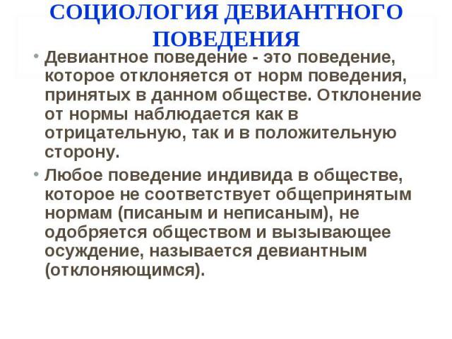 СОЦИОЛОГИЯ ДЕВИАНТНОГО ПОВЕДЕНИЯ Девиантное поведение - это поведение, которое отклоняется от норм поведения, принятых в данном обществе. Отклонение от нормы наблюдается как в отрицательную, так и в положительную сторону. Любое поведение индивида в …