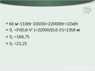 60 м2·110Вт·100/30=22000Вт=22кВт S1 =P/(0,6·V3 )=22000/(0,6·33)=1358 м2 S2 =169,