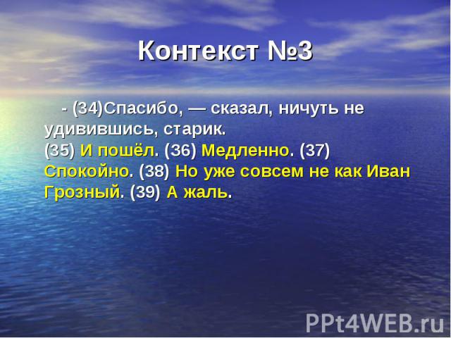 Контекст №3 - (34)Спасибо, — сказал, ничуть не удивившись, старик. (35) И пошёл. (З6) Медленно. (37) Спокойно. (38) Но уже совсем не как Иван Грозный. (39) А жаль.