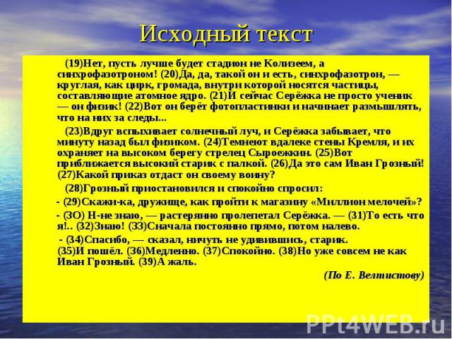 Исходный текст (19)Нет, пусть лучше будет стадион не Колизеем, а синхрофазотроном! (20)Да, да, такой он и есть, синхрофазотрон, — круглая, как цирк, громада, внутри которой носятся частицы, составляющие атомное ядро. (21)И сейчас Серёжка не просто у…