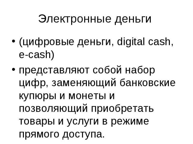 Электронные деньги (цифровые деньги, digital cash, e-cash) представляют собой набор цифр, заменяющий банковские купюры и монеты и позволяющий приобретать товары и услуги в режиме прямого доступа.