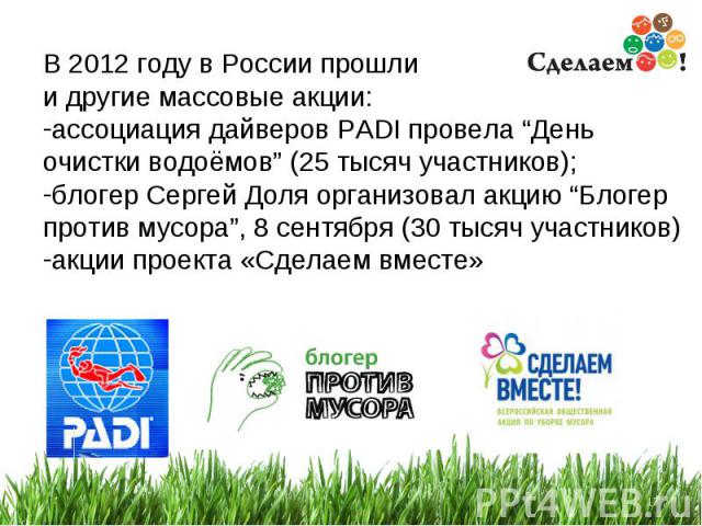 * В 2012 году в России прошли и другие массовые акции: ассоциация дайверов PADI провела “День очистки водоёмов” (25 тысяч участников); блогер Сергей Доля организовал акцию “Блогер против мусора”, 8 сентября (30 тысяч участников) акции проекта «Сдела…