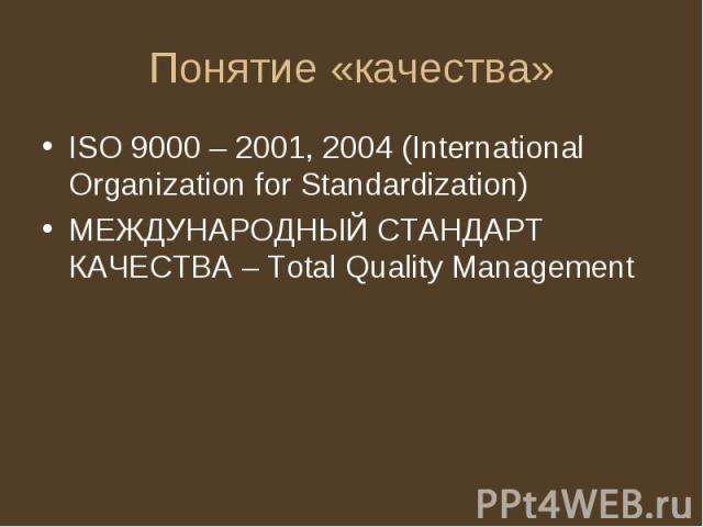 Понятие «качества» ISO 9000 – 2001, 2004 (International Organization for Standardization) МЕЖДУНАРОДНЫЙ СТАНДАРТ КАЧЕСТВА – Total Quality Management