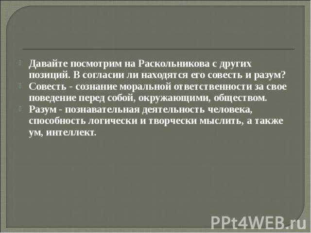 Давайте посмотрим на Раскольникова с других позиций. В согласии ли находятся его совесть и разум? Совесть - сознание моральной ответственности за свое поведение перед собой, окружающими, обществом. Разум - познавательная деятельность человека, спосо…