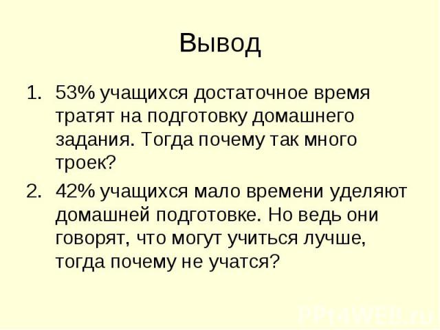 Вывод 53% учащихся достаточное время тратят на подготовку домашнего задания. Тогда почему так много троек? 42% учащихся мало времени уделяют домашней подготовке. Но ведь они говорят, что могут учиться лучше, тогда почему не учатся?