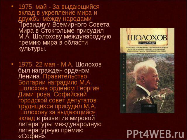 1975, май - За выдающийся вклад в укрепление мира и дружбы между народами Президиум Всемирного Совета Мира в Стокгольме присудил М.А. Шолохову международную премию мира в области культуры. 1975, 22 мая - М.А. Шолохов был награжден орденом Ленина. Пр…