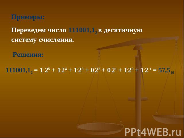 Примеры: Переведем число 111001,12 в десятичную систему счисления. 111001,12 = 1. 25 + 1.24 + 1.23 + 0.22 + 0.21 + 1.20 + 1.2-1 = 57,510 Решения:
