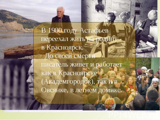 В 1980 году Астафьев переехал жить на родину - в Красноярск. До своей смерти писатель живет и работает как в Красноярске (Академгородок), так и в Овсянке, в летнем домике.
