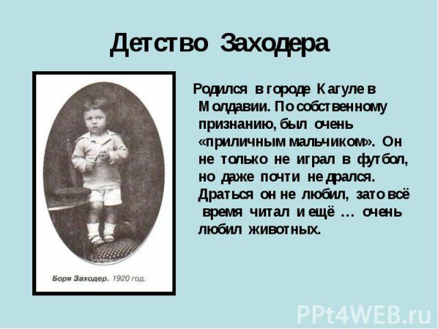 Детство Заходера Родился в городе Кагуле в Молдавии. По собственному признанию, был очень «приличным мальчиком». Он не только не играл в футбол, но даже почти не дрался. Драться он не любил, зато всё время читал и ещё … очень любил животных.
