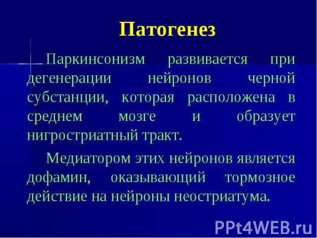 Патогенез Паркинсонизм развивается при дегенерации нейронов черной субстанции, которая расположена в среднем мозге и образует нигростриатный тракт. Медиатором этих нейронов является дофамин, оказывающий тормозное действие на нейроны неостриатума.