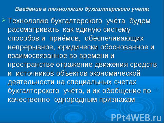 Введение в технологию бухгалтерского учета Технологию бухгалтерского учёта будем рассматривать как единую систему способов и приёмов, обеспечивающих непрерывное, юридически обоснованное и взаимосвязанное во времени и пространстве отражение движения …