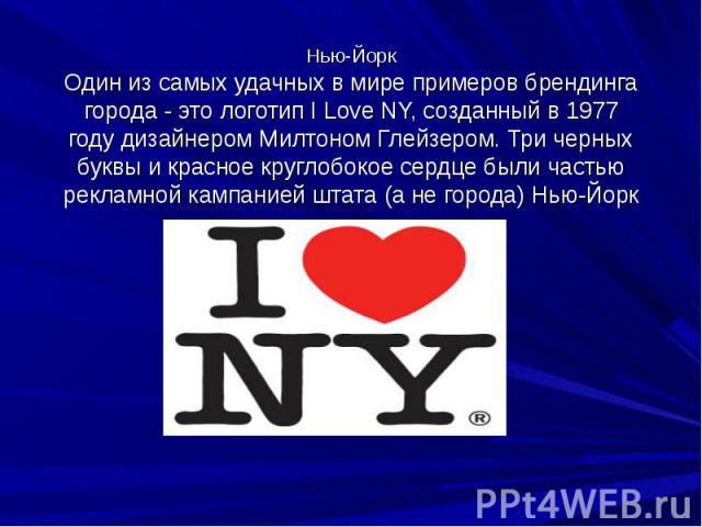 Нью-Йорк Один из самых удачных в мире примеров брендинга города - это логотип I Love NY, созданный в 1977 году дизайнером Милтоном Глейзером. Три черных буквы и красное круглобокое сердце были частью рекламной кампанией штата (а не города) Нью-Йорк