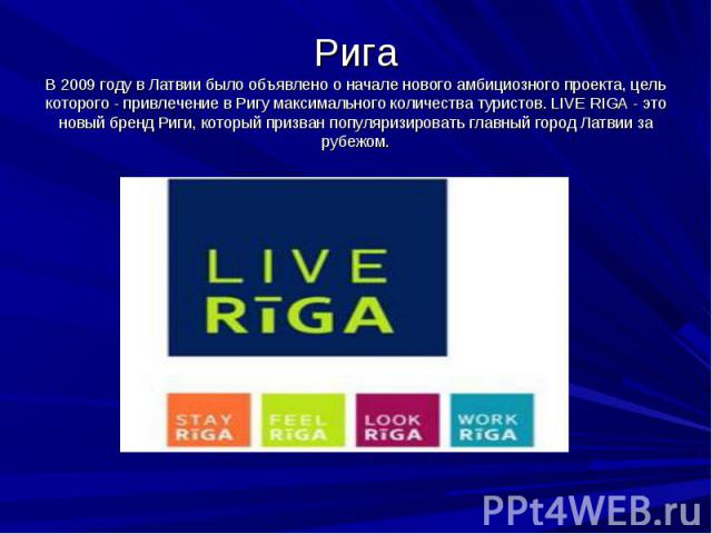 Рига В 2009 году в Латвии было объявлено о начале нового амбициозного проекта, цель которого - привлечение в Ригу максимального количества туристов. LIVE RIGA - это новый бренд Риги, который призван популяризировать главный город Латвии за рубежом.