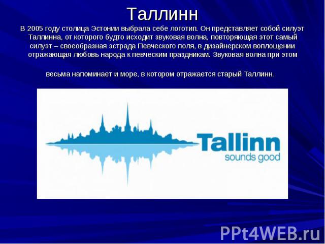 Таллинн В 2005 году столица Эстонии выбрала себе логотип. Он представляет собой силуэт Таллинна, от которого будто исходит звуковая волна, повторяющая этот самый силуэт – своеобразная эстрада Певческого поля, в дизайнерском воплощении отражающая люб…