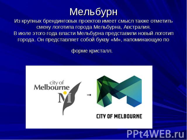 Мельбурн Из крупных брендинговых проектов имеет смысл также отметить смену логотипа города Мельбурна, Австралия. В июле этого года власти Мельбурна представили новый логотип города. Он представляет собой букву «M», напоминающую по форме кристалл.