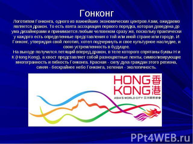 Гонконг Логотипом Гонконга, одного из важнейших экономических центров Азии, ожидаемо является дракон. То есть взята ассоциация первого порядка, которая доведена до ума дизайнерами и принимается любым человеком сразу же, поскольку практически у каждо…