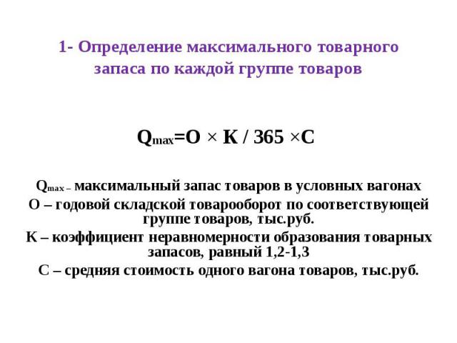 1- Определение максимального товарного запаса по каждой группе товаров Qmax=О Ч К / 365 ЧС Qmax – максимальный запас товаров в условных вагонах О – годовой складской товарооборот по соответствующей группе товаров, тыс.руб. К – коэффициент неравномер…