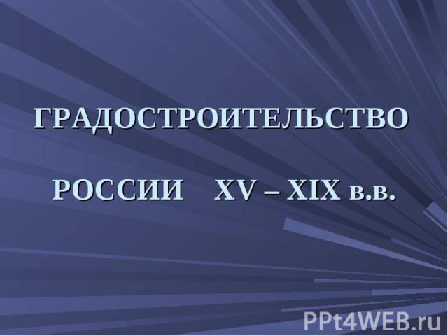 ГРАДОСТРОИТЕЛЬСТВО РОССИИ XV – XIX в.в.