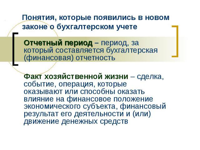 Понятия, которые появились в новом законе о бухгалтерском учете Отчетный период – период, за который составляется бухгалтерская (финансовая) отчетность Факт хозяйственной жизни – сделка, событие, операция, которые оказывают или способны оказать влия…