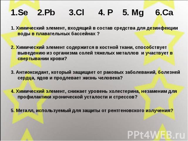 1.Se 2.Pb 3.Cl 4. P 5. Mg 6.Ca 1.Se 2.Pb 3.Cl 4. P 5. Mg 6.Ca 1. Химический элемент, входящий в состав средства для дезинфекции воды в плавательных бассейнах ?2. Химический элемент содержится в костной ткани, способствует выведению из организма соле…